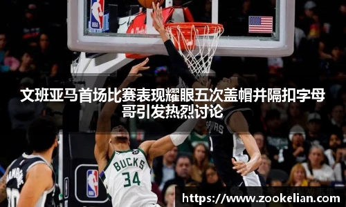 文班亚马首场比赛表现耀眼五次盖帽并隔扣字母哥引发热烈讨论