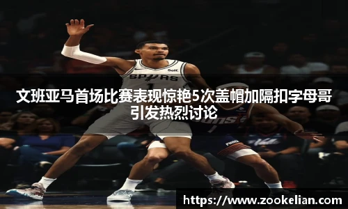 文班亚马首场比赛表现惊艳5次盖帽加隔扣字母哥引发热烈讨论